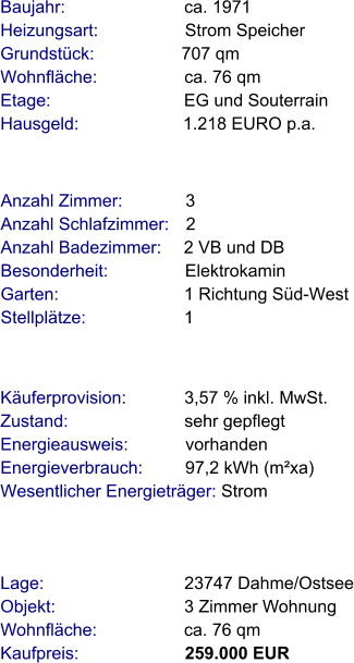 Lage:                             23747 Dahme/Ostsee Objekt:                           3 Zimmer Wohnung Wohnfläche:                  ca. 76 qm Kaufpreis:                      259.000 EUR Anzahl Zimmer:             3 Anzahl Schlafzimmer:   2  Anzahl Badezimmer:     2 VB und DB  Besonderheit:                Elektrokamin Garten:                          1 Richtung Süd-West Stellplätze:                     1  Baujahr:                         ca. 1971  Heizungsart:                  Strom Speicher Grundstück:                  707 qm Wohnfläche:                  ca. 76 qm Etage:                            EG und Souterrain Hausgeld:                      1.218 EURO p.a. Käuferprovision:            3,57 % inkl. MwSt. Zustand:                        sehr gepflegt Energieausweis:            vorhanden Energieverbrauch:         97,2 kWh (m²xa) Wesentlicher Energieträger: Strom